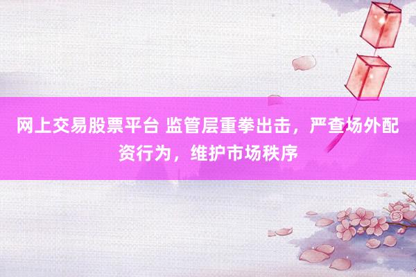 网上交易股票平台 监管层重拳出击，严查场外配资行为，维护市场秩序