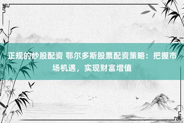 正规的炒股配资 鄂尔多斯股票配资策略：把握市场机遇，实现财富增值