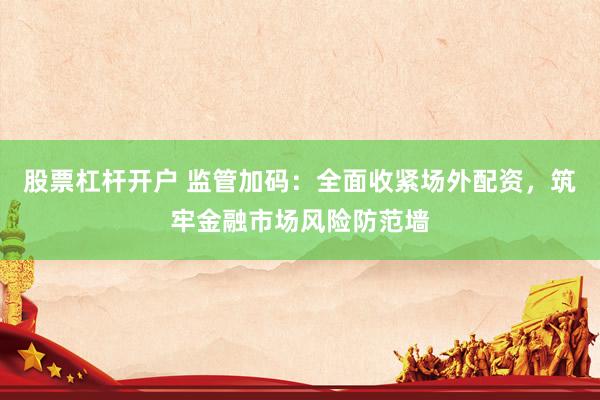 股票杠杆开户 监管加码：全面收紧场外配资，筑牢金融市场风险防范墙