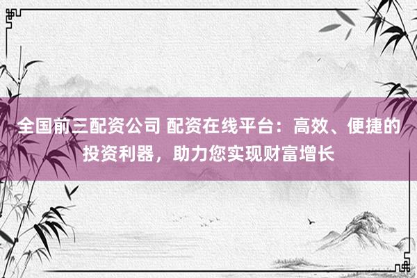 全国前三配资公司 配资在线平台：高效、便捷的投资利器，助力您实现财富增长