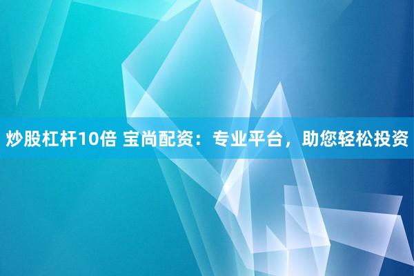 炒股杠杆10倍 宝尚配资：专业平台，助您轻松投资