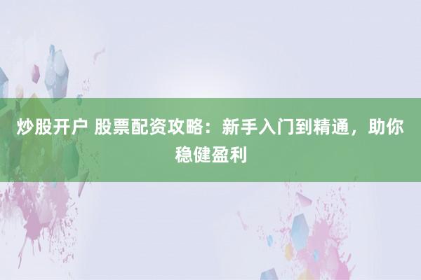 炒股开户 股票配资攻略：新手入门到精通，助你稳健盈利