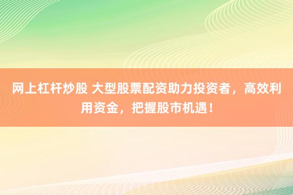 网上杠杆炒股 大型股票配资助力投资者，高效利用资金，把握股市机遇！
