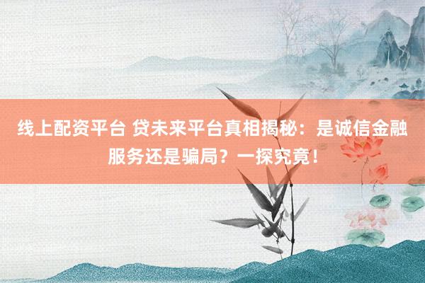 线上配资平台 贷未来平台真相揭秘：是诚信金融服务还是骗局？一探究竟！