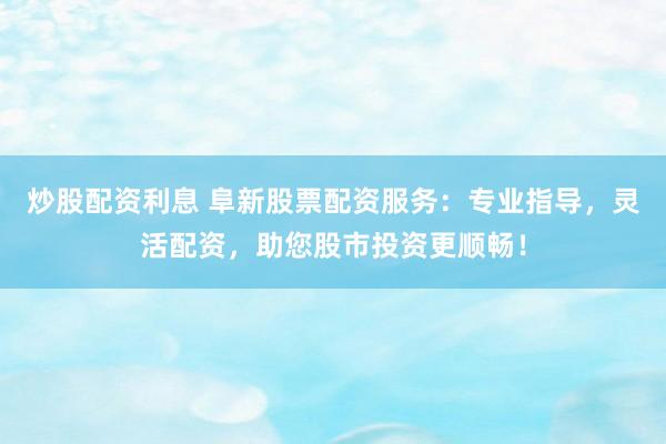 炒股配资利息 阜新股票配资服务：专业指导，灵活配资，助您股市投资更顺畅！