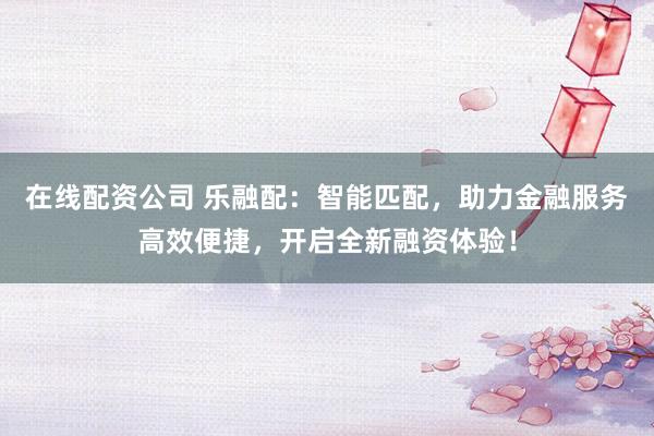在线配资公司 乐融配：智能匹配，助力金融服务高效便捷，开启全新融资体验！