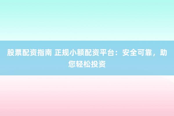 股票配资指南 正规小额配资平台：安全可靠，助您轻松投资