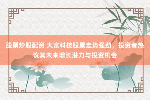 股票炒股配资 大富科技股票走势强劲，投资者热议其未来增长潜力与投资机会