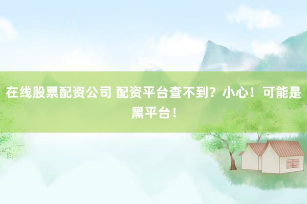 在线股票配资公司 配资平台查不到？小心！可能是黑平台！