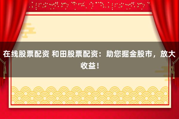 在线股票配资 和田股票配资：助您掘金股市，放大收益！