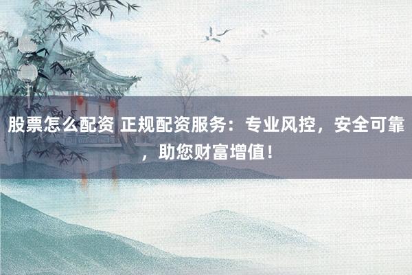股票怎么配资 正规配资服务：专业风控，安全可靠，助您财富增值！