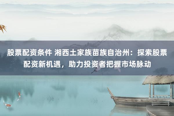 股票配资条件 湘西土家族苗族自治州：探索股票配资新机遇，助力投资者把握市场脉动