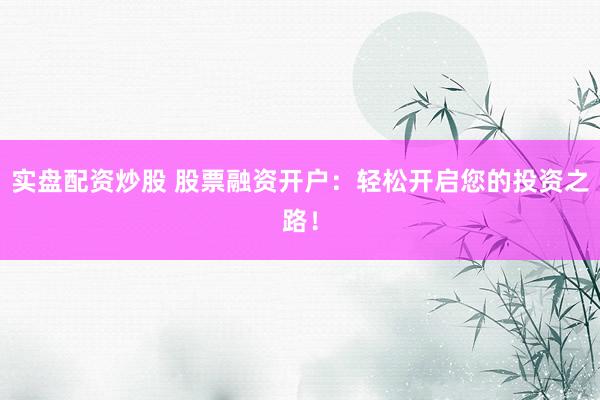 实盘配资炒股 股票融资开户：轻松开启您的投资之路！