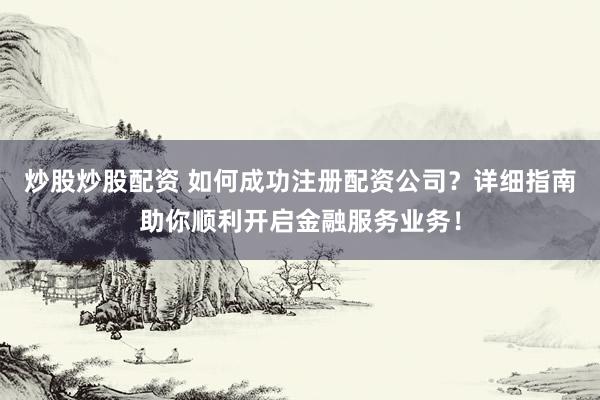 炒股炒股配资 如何成功注册配资公司？详细指南助你顺利开启金融服务业务！