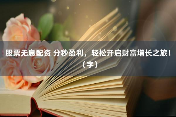 股票无息配资 分秒盈利，轻松开启财富增长之旅！（字）