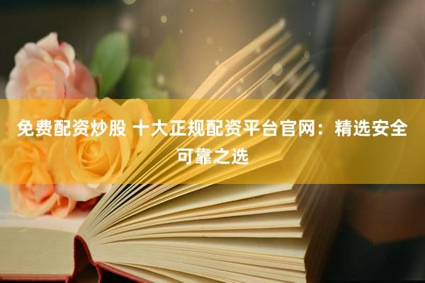 免费配资炒股 十大正规配资平台官网：精选安全可靠之选