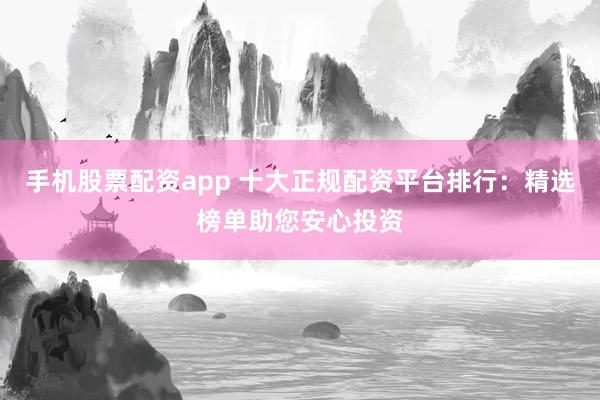 手机股票配资app 十大正规配资平台排行：精选榜单助您安心投资