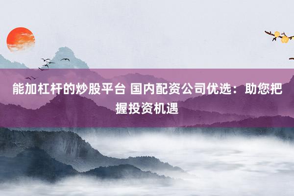能加杠杆的炒股平台 国内配资公司优选：助您把握投资机遇