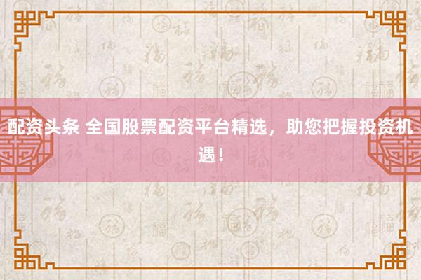 配资头条 全国股票配资平台精选，助您把握投资机遇！