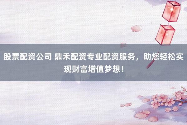 股票配资公司 鼎禾配资专业配资服务，助您轻松实现财富增值梦想！