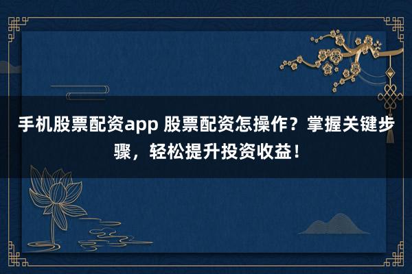 手机股票配资app 股票配资怎操作？掌握关键步骤，轻松提升投资收益！