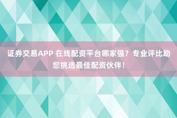 证券交易APP 在线配资平台哪家强？专业评比助您挑选最佳配资伙伴！