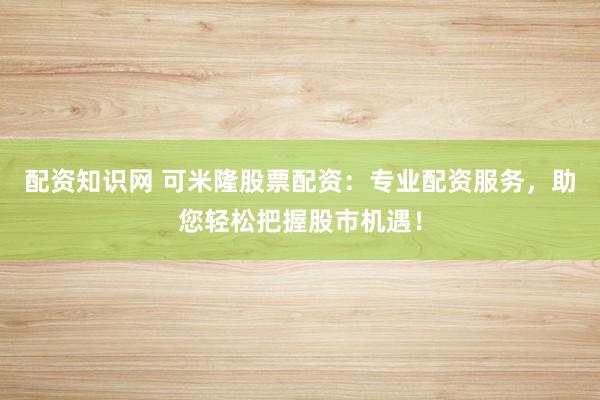 配资知识网 可米隆股票配资：专业配资服务，助您轻松把握股市机遇！