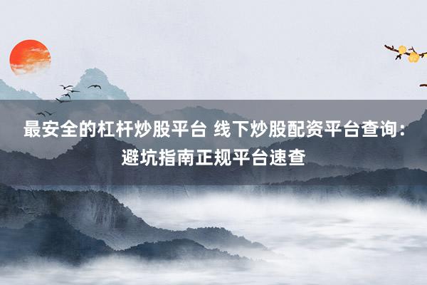 最安全的杠杆炒股平台 线下炒股配资平台查询：避坑指南正规平台速查