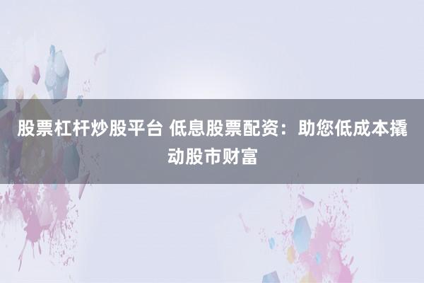 股票杠杆炒股平台 低息股票配资：助您低成本撬动股市财富