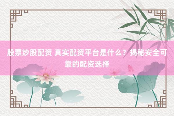股票炒股配资 真实配资平台是什么？揭秘安全可靠的配资选择