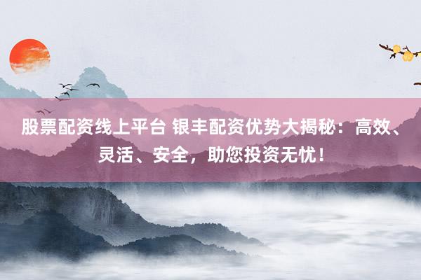 股票配资线上平台 银丰配资优势大揭秘：高效、灵活、安全，助您投资无忧！