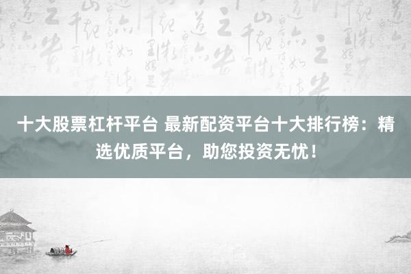 十大股票杠杆平台 最新配资平台十大排行榜：精选优质平台，助您投资无忧！