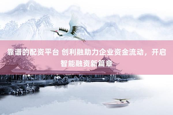 靠谱的配资平台 创利融助力企业资金流动，开启智能融资新篇章