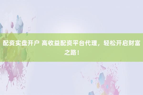 配资实盘开户 高收益配资平台代理，轻松开启财富之路！