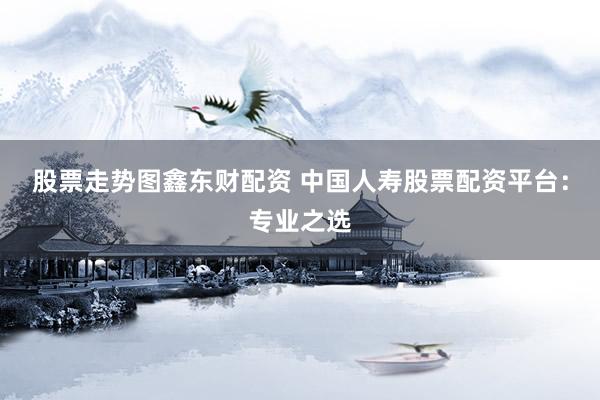 股票走势图鑫东财配资 中国人寿股票配资平台：专业之选