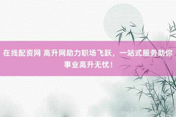 在线配资网 高升网助力职场飞跃，一站式服务助你事业高升无忧！