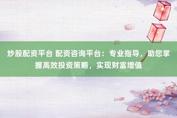 炒股配资平台 配资咨询平台：专业指导，助您掌握高效投资策略，实现财富增值