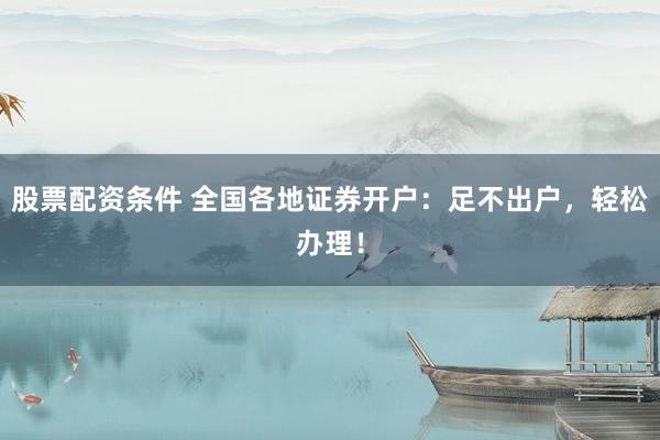 股票配资条件 全国各地证券开户：足不出户，轻松办理！