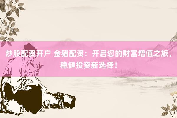炒股配资开户 金猪配资：开启您的财富增值之旅，稳健投资新选择！