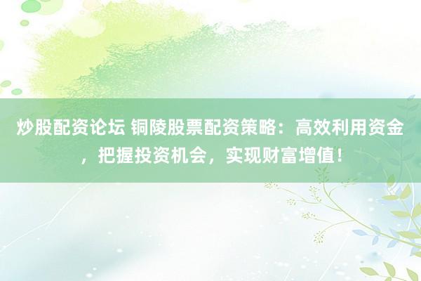 炒股配资论坛 铜陵股票配资策略：高效利用资金，把握投资机会，实现财富增值！