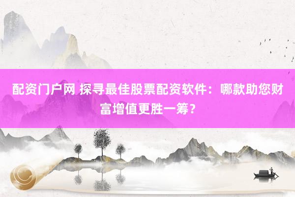 配资门户网 探寻最佳股票配资软件：哪款助您财富增值更胜一筹？