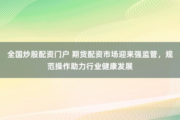 全国炒股配资门户 期货配资市场迎来强监管，规范操作助力行业健康发展