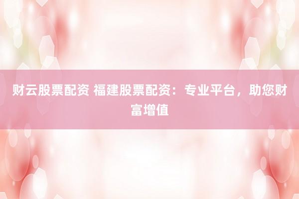 财云股票配资 福建股票配资：专业平台，助您财富增值