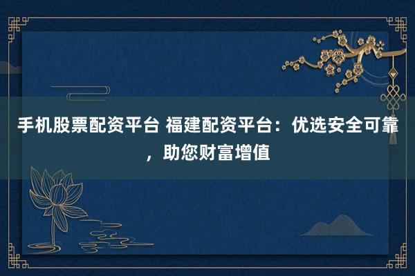 手机股票配资平台 福建配资平台：优选安全可靠，助您财富增值