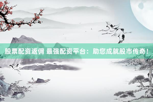 股票配资返佣 最强配资平台：助您成就股市传奇！