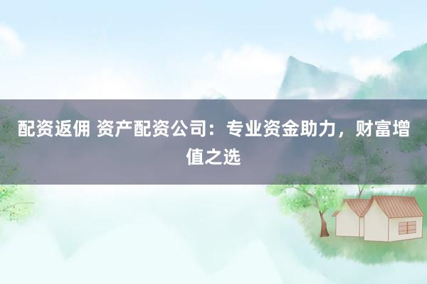 配资返佣 资产配资公司：专业资金助力，财富增值之选