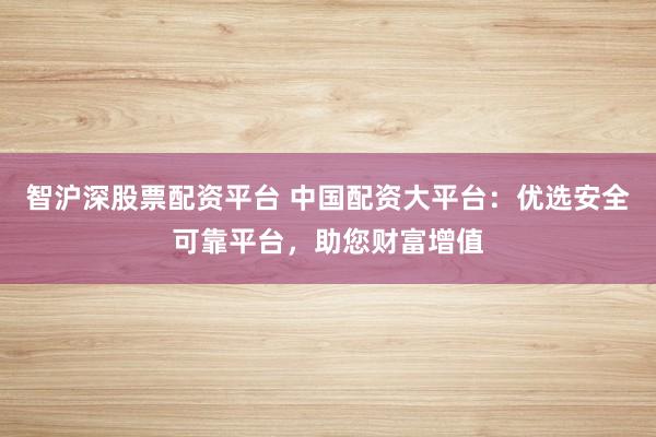 智沪深股票配资平台 中国配资大平台：优选安全可靠平台，助您财富增值