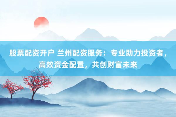 股票配资开户 兰州配资服务：专业助力投资者，高效资金配置，共创财富未来
