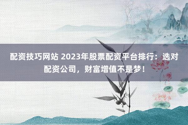 配资技巧网站 2023年股票配资平台排行：选对配资公司，财富增值不是梦！