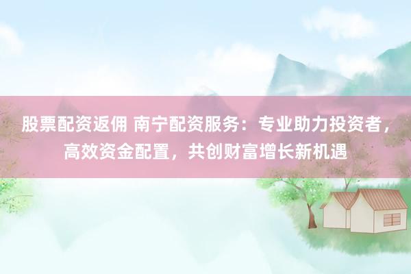 股票配资返佣 南宁配资服务：专业助力投资者，高效资金配置，共创财富增长新机遇
